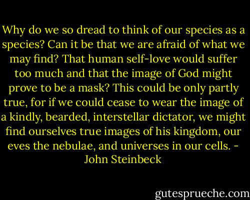 Why do we so dread to think of our species as a species? Can it be that we are afraid of what we may find? That human self-love would suffer too much and that the image of God might prove to be a mask? This could be only partly true, for if we could cease to wear the image of a kindly, bearded, interstellar dictator, we might find ourselves true images of his kingdom, our eves the nebulae, and universes in our cells. - John Steinbeck