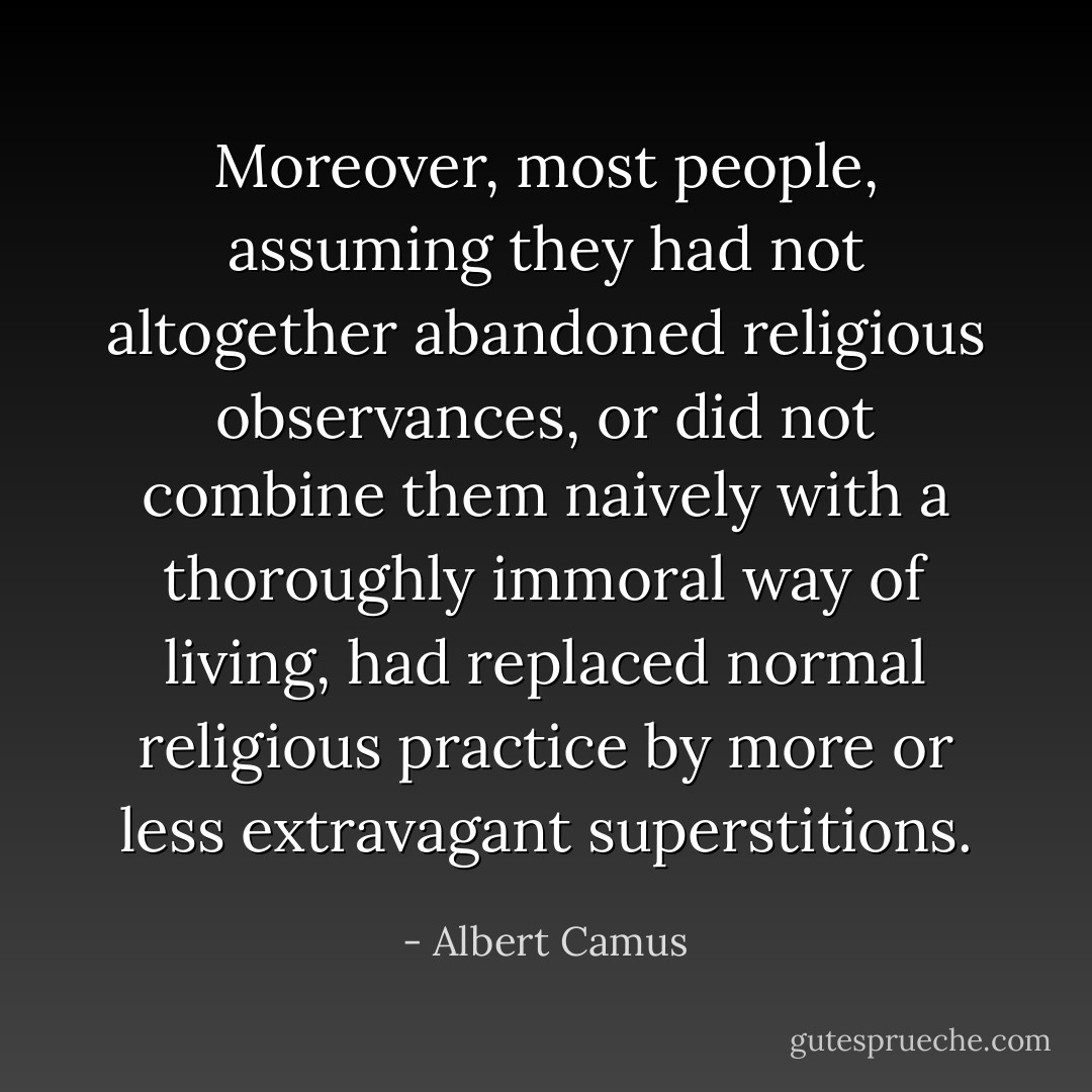 Moreover, most people, assuming they had not altogether abandoned religious observances, or did not combine them naively with a thoroughly immoral way of living, had replaced normal religious practice by more or less extravagant superstitions. - Albert Camus
