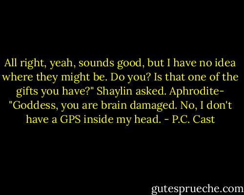 All right, yeah, sounds good, but I have no idea where they might be. Do you? Is that one of the gifts you have?" Shaylin asked.<br />Aphrodite- "Goddess, you are brain damaged. No, I don't have a GPS inside my head. - P.C. Cast