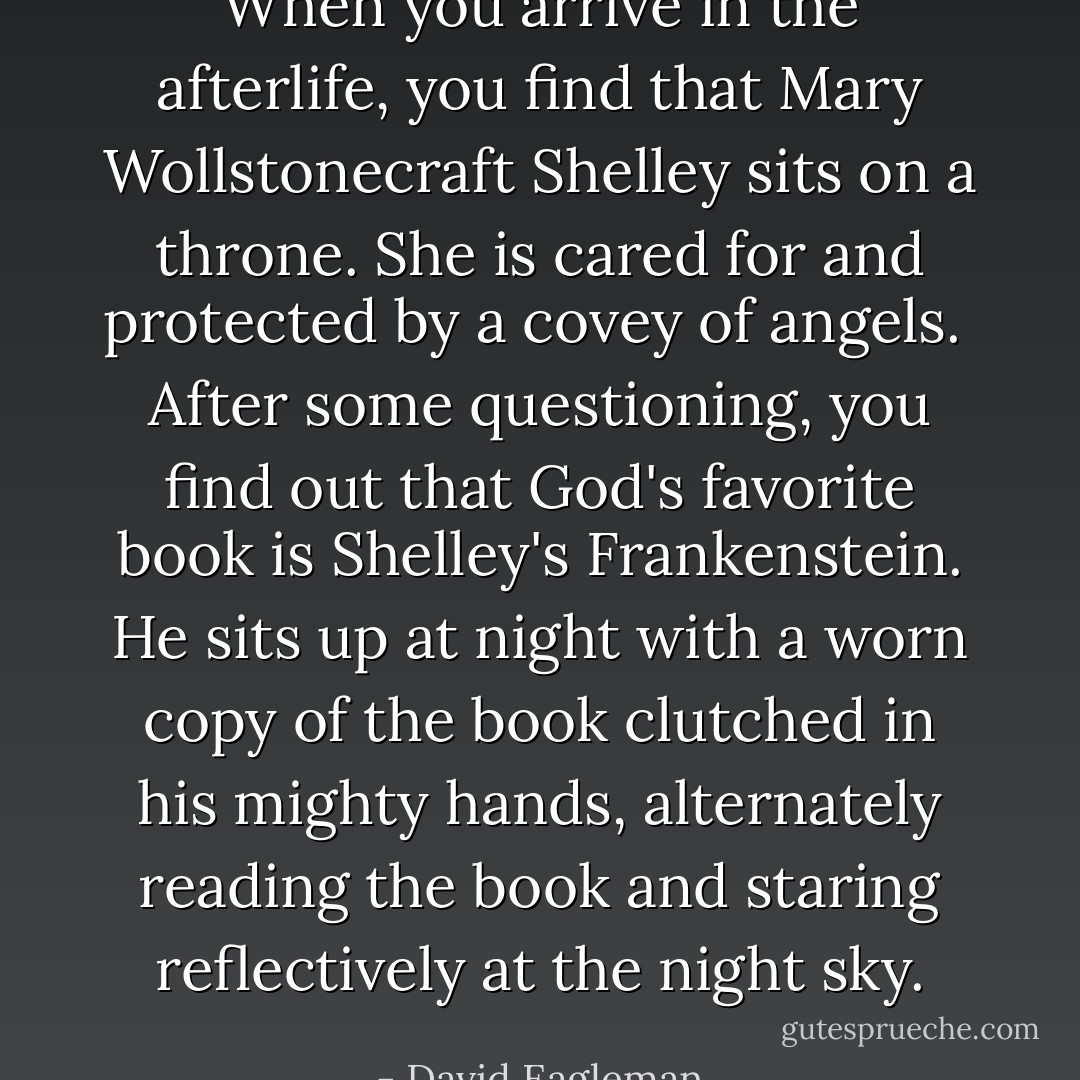 When you arrive in the afterlife, you find that Mary Wollstonecraft Shelley sits on a throne. She is cared for and protected by a covey of angels. <br />After some questioning, you find out that God's favorite book is Shelley's Frankenstein. He sits up at night with a worn copy of the book clutched in his mighty hands, alternately reading the book and staring reflectively at the night sky. - David Eagleman