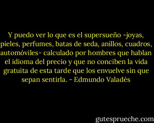 Y puedo ver lo que es el supersueño -joyas, pieles, perfumes, batas de seda, anillos, cuadros, automóviles- calculado por hombres que hablan el idioma del precio y que no conciben la vida gratuita de esta tarde que los envuelve sin que sepan sentirla. - Edmundo Valadés