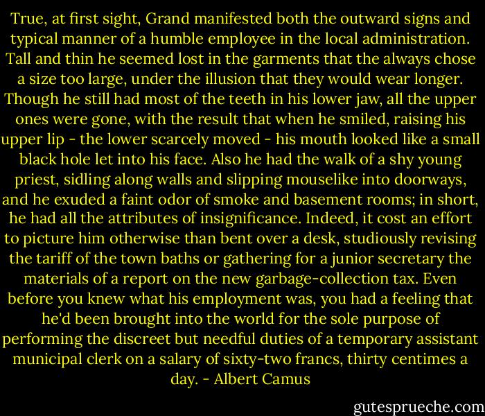 True, at first sight, Grand manifested both the outward signs and typical manner of a humble employee in the local administration. Tall and thin he seemed lost in the garments that the always chose a size too large, under the illusion that they would wear longer. Though he still had most of the teeth in his lower jaw, all the upper ones were gone, with the result that when he smiled, raising his upper lip - the lower scarcely moved - his mouth looked like a small black hole let into his face. Also he had the walk of a shy young priest, sidling along walls and slipping mouselike into doorways, and he exuded a faint odor of smoke and basement rooms; in short, he had all the attributes of insignificance. Indeed, it cost an effort to picture him otherwise than bent over a desk, studiously revising the tariff of the town baths or gathering for a junior secretary the materials of a report on the new garbage-collection tax. Even before you knew what his employment was, you had a feeling that he'd been brought into the world for the sole purpose of performing the discreet but needful duties of a temporary assistant municipal clerk on a salary of sixty-two francs, thirty centimes a day. - Albert Camus