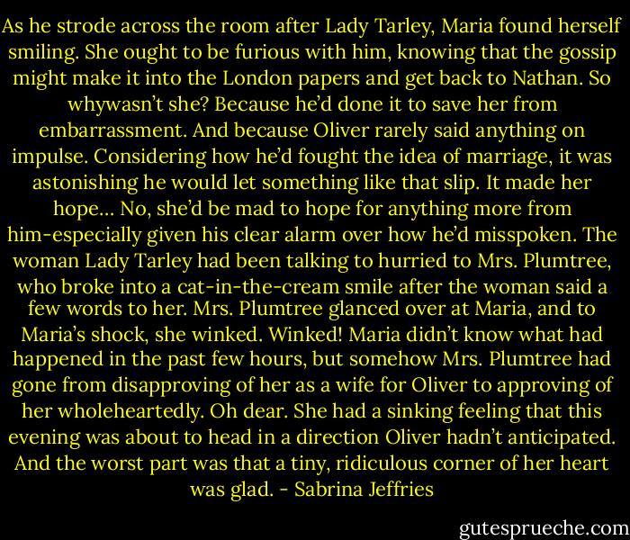 As he strode across the room after Lady Tarley, Maria found herself smiling. She ought to be furious with him, knowing that the gossip might make it into the London papers and get back to Nathan. So whywasn’t she?<br />Because he’d done it to save her from embarrassment. And because Oliver rarely said anything on impulse. Considering how he’d fought the idea of marriage, it was astonishing he would let something like that slip. It made her hope…<br />No, she’d be mad to hope for anything more from him-especially given his clear alarm over how he’d misspoken.<br />The woman Lady Tarley had been talking to hurried to Mrs. Plumtree, who broke into a cat-in-the-cream smile after the woman said a few words to her. Mrs. Plumtree glanced over at Maria, and to Maria’s shock, she winked.<br />Winked! Maria didn’t know what had happened in the past few hours, but somehow Mrs. Plumtree had gone from disapproving of her as a wife for Oliver to approving of her wholeheartedly.<br />Oh dear. She had a sinking feeling that this evening was about to head in a direction Oliver hadn’t anticipated.<br />And the worst part was that a tiny, ridiculous corner of her heart was glad. - Sabrina Jeffries