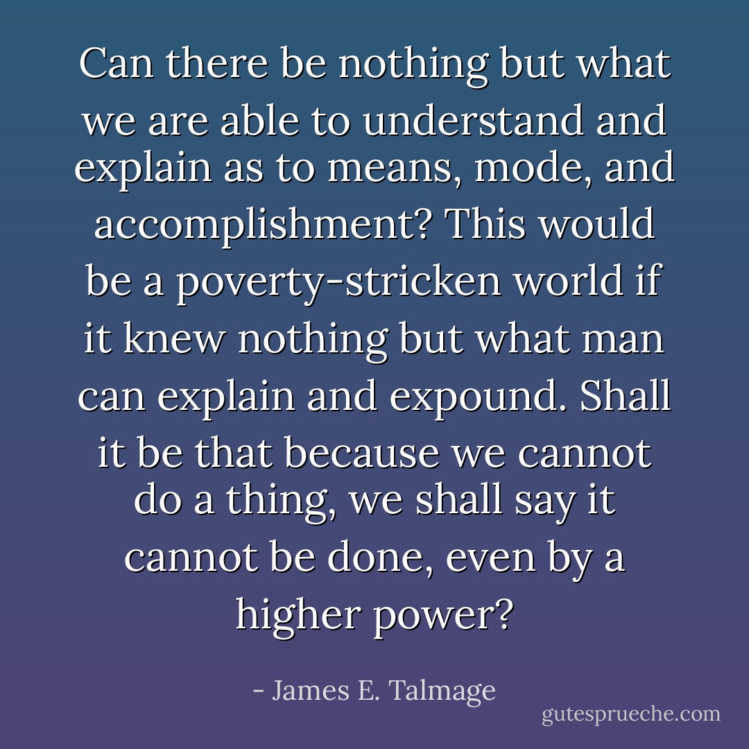 Can there be nothing but what we are able to understand and explain as to means, mode, and accomplishment? This would be a poverty-stricken world if it knew nothing but what man can explain and expound. Shall it be that because we cannot do a thing, we shall say it cannot be done, even by a higher power? - James E. Talmage