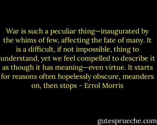 War is such a peculiar thing—inaugurated by the whims of few, affecting the fate of many. It is a difficult, if not impossible, thing to understand, yet we feel compelled to describe it as though it has meaning—even virtue. It starts for reasons often hopelessly obscure, meanders on, then stops - Errol Morris