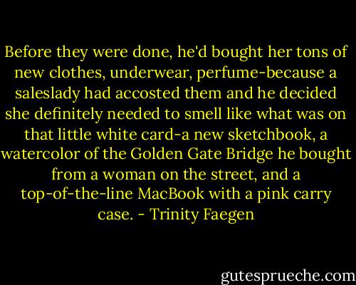 Before they were done, he'd bought her tons of new clothes, underwear, perfume-because a saleslady had accosted them and he decided she definitely needed to smell like what was on that little white card-a new sketchbook, a watercolor of the Golden Gate Bridge he bought from a woman on the street, and a top-of-the-line MacBook with a pink carry case. - Trinity Faegen