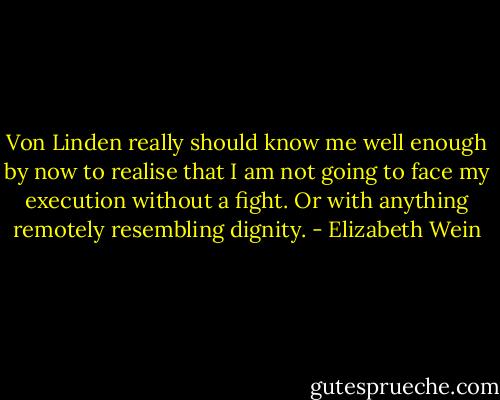 Von Linden really should know me well enough by now to realise that I am not going to face my execution without a fight. Or with anything remotely resembling dignity. - Elizabeth Wein