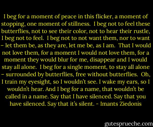 I beg for a moment of peace in this flicker,<br />a moment of stopping, one moment of stillness.<br /> I beg not to feel these butterflies, not to see their<br />color, not to hear their rustle, I beg not to feel.<br /> I beg not to not want them, nor to want – let them<br />be, as they are, let me be, as I am.<br /> That I would not love them, for a moment I would not love<br />them, for a moment they would blur for me, disappear and I<br />would stay all alone.<br /> I beg for a single moment, to stay all<br />alone – surrounded by butterflies, free without butterflies.<br /> Oh, I train my eyesight, so I wouldn’t see. I<br />wake my ears, so I wouldn’t hear. And I<br />beg for a name, that wouldn’t be called in a name. Say that I<br />have silenced. Say that you have silenced. Say that it’s silent. - Imants Ziedonis