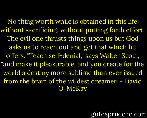 No thing worth while is obtained in this life without sacrificing, without putting forth effort. The evil one thrusts things upon us but God asks us to reach out and get that which he offers. "Teach self-denial," says Walter Scott, "and make it pleasurable, and you create for the world a destiny more sublime than ever issued from the brain of the wildest dreamer. - David O. McKay