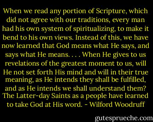 When we read any portion of Scripture, which did not agree with our traditions, every man had his own system of spiritualizing, to make it bend to his own views. Instead of this, we have now learned that God means what He says, and says what He means. . . . When He gives to us revelations of the greatest moment to us, will He not set forth His mind and will in their true meaning, as He intends they shall be fulfilled, and as He intends we shall understand them? The Latter-day Saints as a people have learned to take God at His word. - Wilford Woodruff