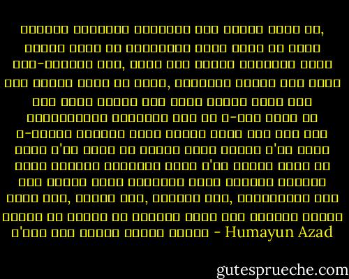 আমাদের গাঁয়ের অধিকাংশ লোক গোলাপ দেখে নি, ঘ্রাণ চায় নি গোলাপের। তারা দেখে নি কোনো চোখ-ঝলসানো নাচ, কোনো দিন দেখার স্বপ্নও দেখে নি। কবিতা পড়ে নি তারা, কোনোদিন পড়ার কথা ভাবে নি। কখনো তাদের বুক থেকে চোখের জলের মতো দীর্ঘশ্বাস বেরিয়ে আসে নি এ-কথা ভেবে যে এ-জীবনে তাদেরও একটি কবিতা পড়া হলো না। কেউ রাজা হ'তে চায় নি তারা। জরির পোশাক প'রে গোঁফ রেখে ধারালো তলোয়ার হাতে ক'রে ফিরতে চায় নি কেউ তারা। তারা চেয়েছে ভাত। স্বপ্ন দেখেছে মধুর মতো, তারার মতো, চাঁদের মতো, কড়িফুলের মতো ভাতের আর ভাতের আর ভাতের। জেগে উঠে দেখেছে সামনে প'ড়ে আছে শূন্য মাটির বাসন। - Humayun Azad