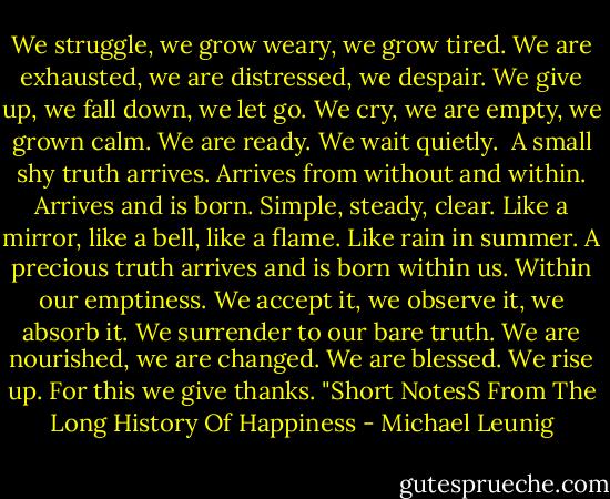 We struggle, we grow weary, we grow tired. We are exhausted, we are distressed, we despair. We give up, we fall down, we let go. We cry, we are empty, we grown calm. We are ready. We wait quietly. <br />A small shy truth arrives. Arrives from without and within. Arrives and is born. Simple, steady, clear. Like a mirror, like a bell, like a flame. Like rain in summer. A precious truth arrives and is born within us. Within our emptiness.<br />We accept it, we observe it, we absorb it. We surrender to our bare truth. We are nourished, we are changed. We are blessed. We rise up. For this we give thanks.<br />"Short NotesS From The Long History Of Happiness - Michael Leunig