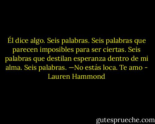 Él dice algo.<br />Seis palabras.<br />Seis palabras que parecen imposibles para ser ciertas.<br />Seis palabras que destilan esperanza dentro de mi alma.<br />Seis palabras.<br />—No estás loca. Te amo - Lauren Hammond