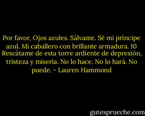 Por favor, Ojos azules.<br />Sálvame.<br />Sé mi príncipe azul.<br />Mi caballero con brillante armadura.<br />10<br />Rescátame de esta torre ardiente de depresión, tristeza y miseria.<br />No lo hace. No lo hará. No puede. - Lauren Hammond
