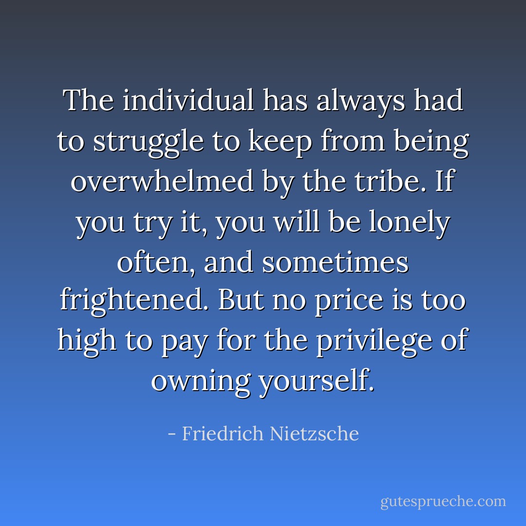 The individual has always had to struggle to keep from being overwhelmed by the tribe. If you try it, you will be lonely often, and sometimes frightened. But no price is too high to pay for the privilege of owning yourself. - Friedrich Nietzsche