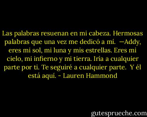 Las palabras resuenan en mi cabeza. Hermosas palabras que una<br />vez me dedicó a mí.<br /><br />—Addy, eres mi sol, mi luna y mis estrellas. Eres mi cielo, mi<br />infierno y mi tierra. Iría a cualquier parte por ti. Te seguiré a cualquier<br />parte.<br /><br />Y él está aquí. - Lauren Hammond