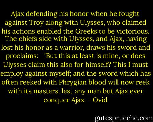 Ajax defending his honor when he fought against Troy along with Ulysses, who claimed his actions enabled the Greeks to be victorious. The chiefs side with Ulysses, and Ajax, having lost his honor as a warrior, draws his sword and proclaims: <br /><br />"But this at least is mine, or does Ulysses claim this also for himself? This I must employ against myself; and the sword which has often reeked with Phrygian blood will now reek with its masters, lest any man but Ajax ever conquer Ajax. - Ovid