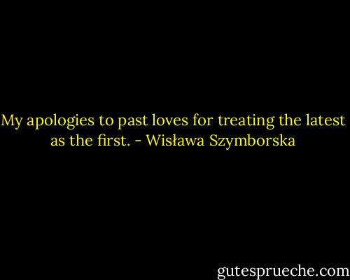 My apologies to past loves for treating the latest as the first. - Wisława Szymborska
