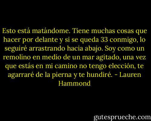 Esto está<br />matándome. Tiene muchas cosas que hacer por delante y si se queda<br />33<br />conmigo, lo seguiré arrastrando hacia abajo. Soy como un remolino en<br />medio de un mar agitado, una vez que estás en mi camino no tengo<br />elección, te agarraré de la pierna y te hundiré. - Lauren Hammond