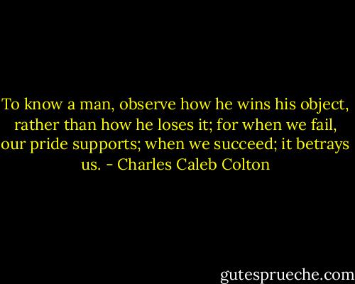 To know a man, observe how he wins his object, rather than how he loses it; for when we fail, our pride supports; when we succeed; it betrays us. - Charles Caleb Colton