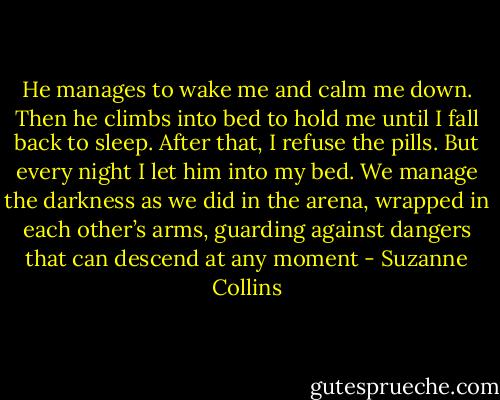 He manages to wake me and calm me down. Then he climbs into bed to hold me until I fall back to sleep. After that, I refuse the pills. But every night I let him into my bed. We manage the darkness as we did in the arena, wrapped in each other’s arms, guarding against dangers that can descend at any moment - Suzanne Collins
