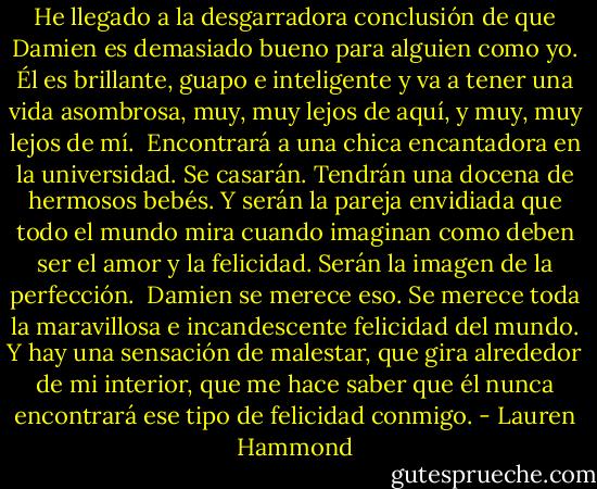 He llegado a la desgarradora conclusión de que Damien es demasiado bueno para alguien como yo. Él es brillante, guapo e inteligente y va a tener una vida asombrosa, muy, muy lejos de aquí, y muy, muy lejos de mí.<br /><br />Encontrará a una chica encantadora en la universidad. Se casarán. Tendrán una docena de hermosos bebés. Y serán la pareja envidiada que todo el mundo mira cuando imaginan como deben ser el amor y la felicidad. Serán la imagen de la perfección.<br /><br />Damien se merece eso. Se merece toda la maravillosa e incandescente felicidad del mundo. Y hay una sensación de malestar, que gira alrededor de mi interior, que me hace saber que él nunca encontrará ese tipo de felicidad conmigo. - Lauren Hammond