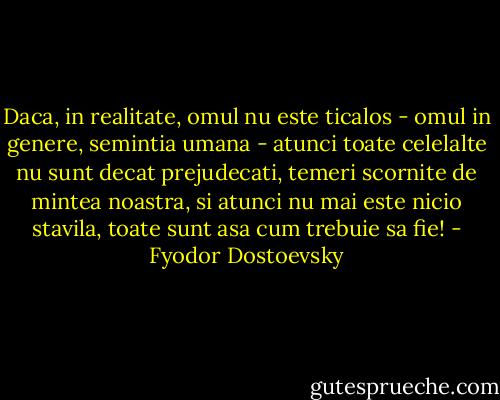 Daca, in realitate, omul nu este ticalos - omul in genere, semintia umana - atunci toate celelalte nu sunt decat prejudecati, temeri scornite de mintea noastra, si atunci nu mai este nicio stavila, toate sunt asa cum trebuie sa fie! - Fyodor Dostoevsky