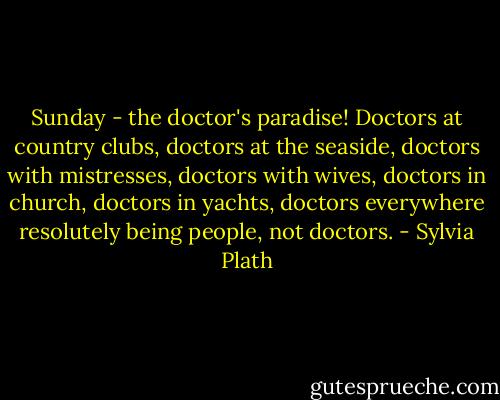 Sunday - the doctor's paradise! Doctors at country clubs, doctors at the seaside, doctors with mistresses, doctors with wives, doctors in church, doctors in yachts, doctors everywhere resolutely being people, not doctors. - Sylvia Plath