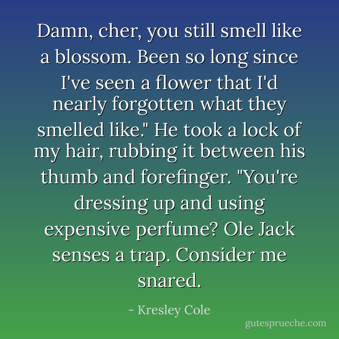 Damn, <i>cher</i>, you still smell like a blossom. Been so long since I've seen a flower that I'd nearly forgotten what they smelled like." He took a lock of my hair, rubbing it between his thumb and forefinger. "You're dressing up <i>and</i> using expensive perfume? Ole Jack senses a trap. Consider me snared. - Kresley Cole