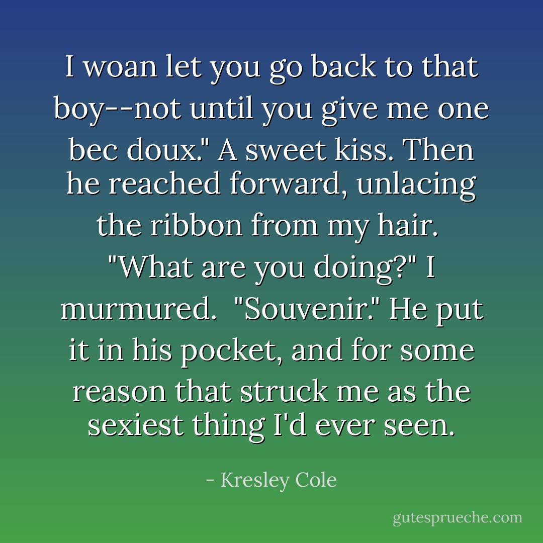 I woan <i>let</i> you go back to that boy--not until you give me one <i>bec doux</i>." A sweet kiss. Then he reached forward, unlacing the ribbon from my hair.<br /><br />"What are you doing?" I murmured.<br /><br />"Souvenir." He put it in his pocket, and for some reason that struck me as the sexiest thing I'd ever seen. - Kresley Cole