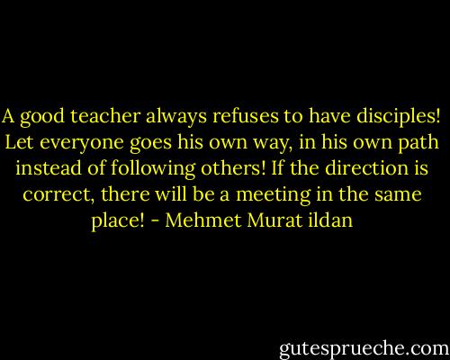 A good teacher always refuses to have disciples! Let everyone goes his own way, in his own path instead of following others! If the direction is correct, there will be a meeting in the same place! - Mehmet Murat ildan