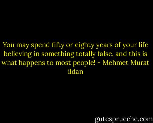 You may spend fifty or eighty years of your life believing in something totally false, and this is what happens to most people! - Mehmet Murat ildan