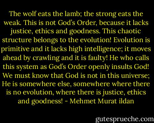 The wolf eats the lamb; the strong eats the weak. This is not God’s Order, because it lacks justice, ethics and goodness. This chaotic structure belongs to the evolution! Evolution is primitive and it lacks high intelligence; it moves ahead by crawling and it is faulty! He who calls this system as God’s Order openly insults God! We must know that God is not in this universe; He is somewhere else, somewhere where there is no evolution, where there is justice, ethics and goodness! - Mehmet Murat ildan