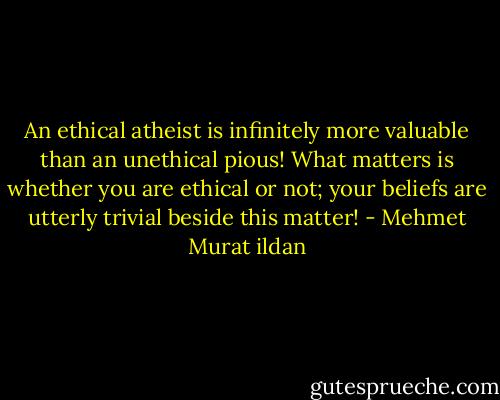 An ethical atheist is infinitely more valuable than an unethical pious! What matters is whether you are ethical or not; your beliefs are utterly trivial beside this matter! - Mehmet Murat ildan