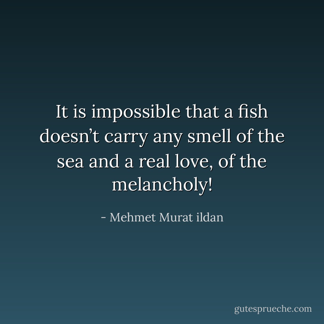 It is impossible that a fish doesn’t carry any smell of the sea and a real love, of the melancholy! - Mehmet Murat ildan