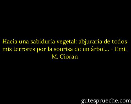 Hacia una sabiduría vegetal: abjuraría de todos mis terrores por la<br />sonrisa de un árbol... - Emil M. Cioran