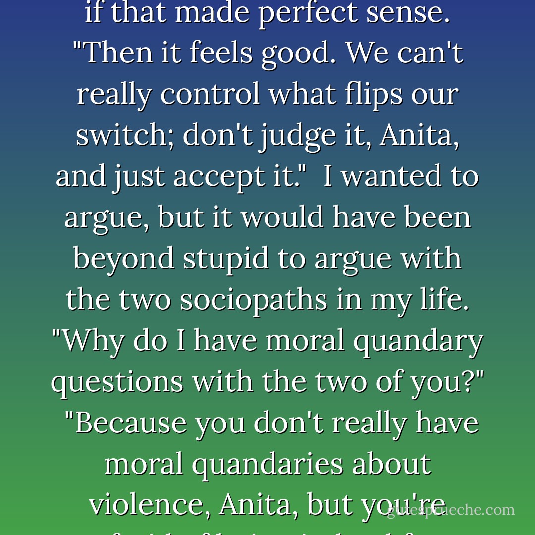 I shook my head. "I'm good, Nicky helped."<br /><br />Nicky looked at Edward. "She's having one of those what-if-killing-feels-really-good, doesn't-that-make-me-a-bad-person moments." <br /><br />Edward nodded as if that made perfect sense. "Then it feels good. We can't really control what flips our switch; don't judge it, Anita, and just accept it."<br /><br />I wanted to argue, but it would have been beyond stupid to argue with the two sociopaths in my life. "Why do I have moral quandary questions with the two of you?"<br /><br />"Because you don't really have moral quandaries about violence, Anita, but you're afraid of being judged for enjoying it, so you only bring it to the two people in your life who won't judge you." <br /><br />I wanted to argue with Edward, but I couldn't. "Well, fuck. - Laurell K. Hamilton