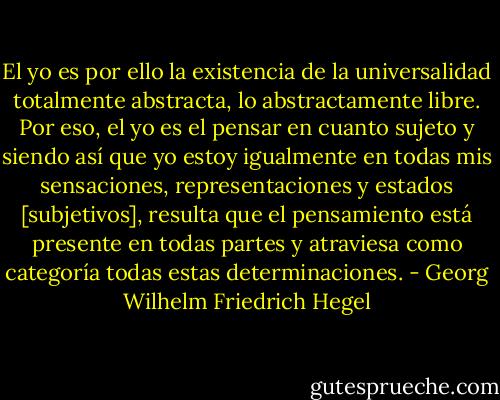El yo es por ello la existencia de la universalidad totalmente abstracta, lo abstractamente libre. Por eso, el yo es el pensar en cuanto sujeto y siendo así que yo estoy igualmente en todas mis sensaciones, representaciones y estados [subjetivos], resulta que el pensamiento está presente en todas partes y atraviesa como categoría todas estas determinaciones. - Georg Wilhelm Friedrich Hegel