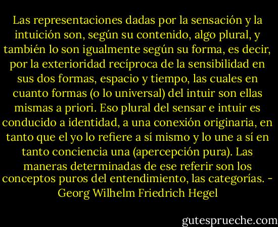 Las representaciones dadas por la sensación y la intuición son, según su contenido, algo plural, y también<br />lo son igualmente según su forma, es decir, por la exterioridad recíproca<br />de la sensibilidad en sus dos formas, espacio y tiempo, las cuales en<br />cuanto formas (o lo universal) del intuir son ellas mismas a priori. Eso<br />plural del sensar e intuir es conducido a identidad, a una conexión originaria,<br />en tanto que el yo lo refiere a sí mismo y lo une a sí en tanto conciencia<br />una (apercepción pura). Las maneras determinadas de ese referir<br />son los conceptos puros del entendimiento, las categorías. - Georg Wilhelm Friedrich Hegel