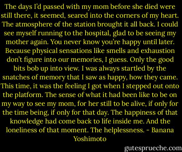 The days I’d passed with my mom before she died were still there, it seemed, seared into the corners of my heart.<br />The atmosphere of the station brought it all back. I could see myself running to the hospital, glad to be seeing my mother again. You never know you’re happy until later. Because physical sensations like smells and exhaustion don’t figure into our memories, I guess. Only the good bits bob up into view.<br />I was always startled by the snatches of memory that I saw as happy, how they came.<br />This time, it was the feeling I got when I stepped out onto the platform. The sense of what it had been like to be on my way to see my mom, for her still to be alive, if only for the time being, if only for that day. The happiness of that knowledge had come back to life inside me.<br />And the loneliness of that moment. The helplessness. - Banana Yoshimoto