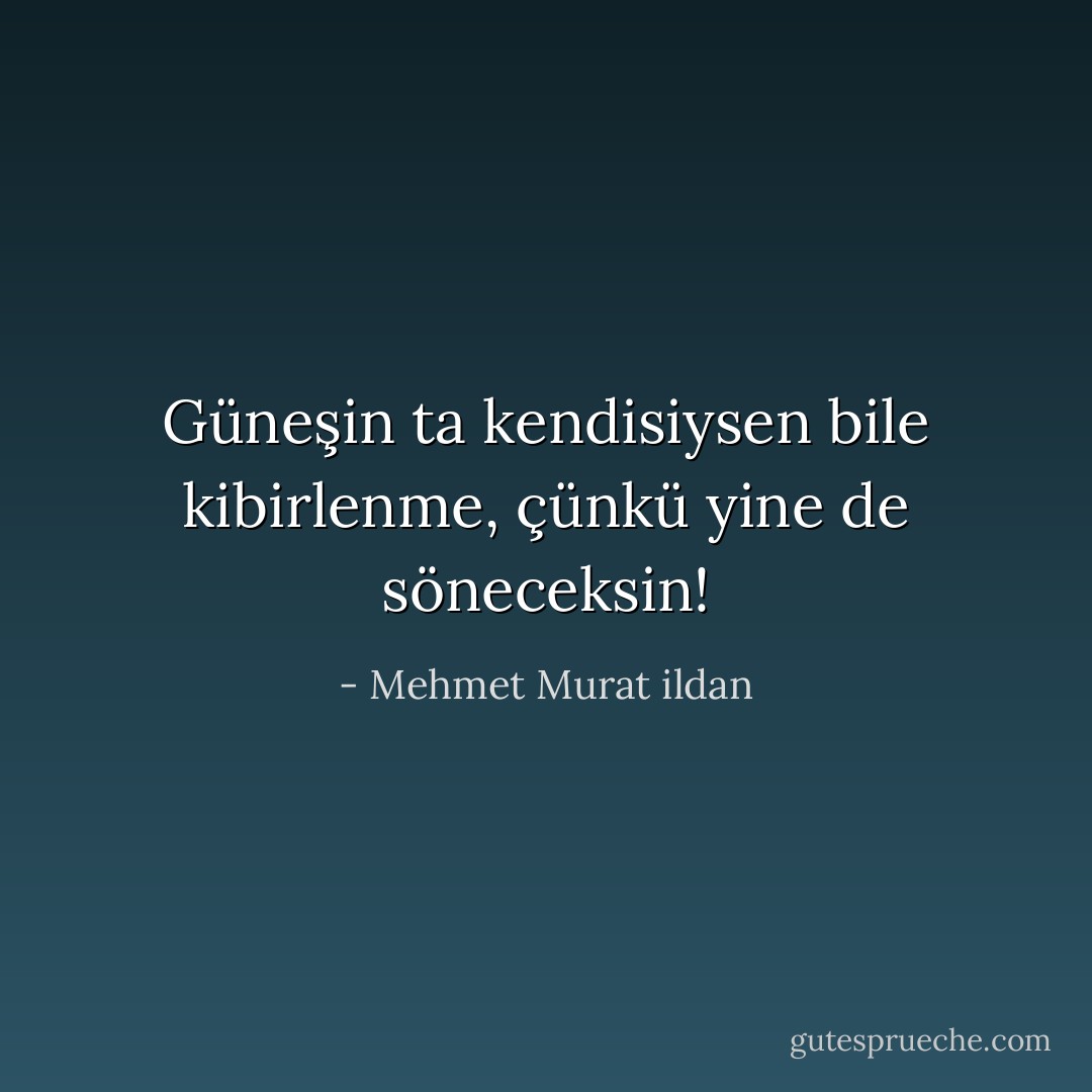 Güneşin ta kendisiysen bile kibirlenme, çünkü yine de söneceksin! - Mehmet Murat ildan