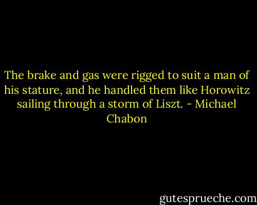 The brake and gas were rigged to suit a man of his stature, and he handled them like Horowitz sailing through a storm of Liszt. - Michael Chabon