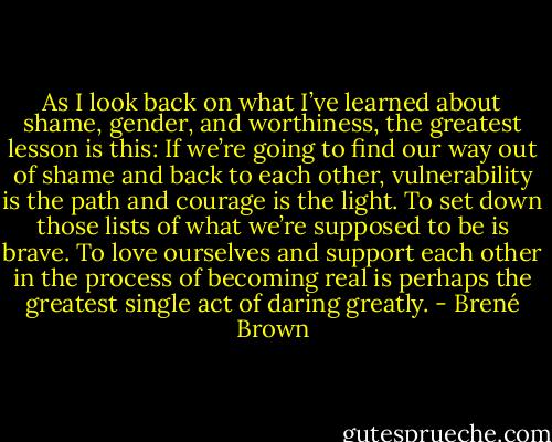 As I look back on what I’ve learned about shame, gender, and worthiness, the greatest lesson is this: If we’re going to find our way out of shame and back to each other, vulnerability is the path and courage is the light. To set down those lists of what we’re supposed to be is brave. To love ourselves and support each other in the process of becoming real is perhaps the greatest single act of daring greatly. - Brené Brown