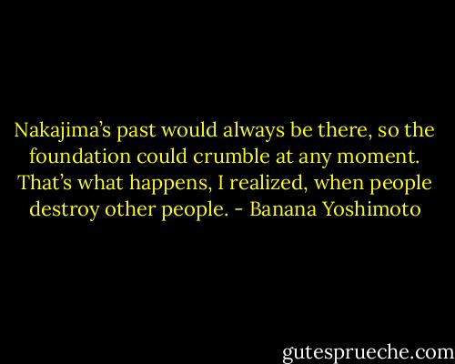 Nakajima’s past would always be there, so the foundation could crumble at any moment. That’s what happens, I realized, when people destroy other people. - Banana Yoshimoto
