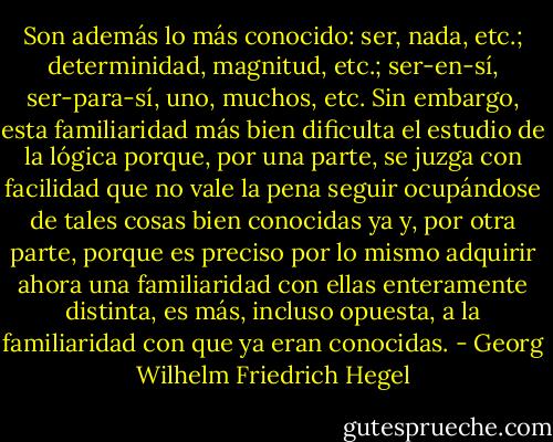 Son además lo más conocido: ser, nada, etc.; determinidad, magnitud, etc.; ser-en-sí, ser-para-sí, uno, muchos, etc. Sin embargo, esta familiaridad más bien dificulta el estudio de la lógica porque, por una parte, se juzga con facilidad que no vale la pena seguir ocupándose de tales cosas bien conocidas ya y, por otra parte, porque es preciso por lo mismo adquirir ahora una familiaridad con ellas enteramente distinta, es más, incluso opuesta, a la familiaridad con que ya eran conocidas. - Georg Wilhelm Friedrich Hegel