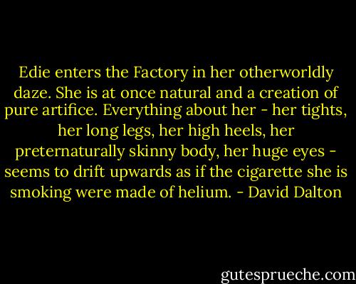 Edie enters the Factory in her otherworldly daze. She is at once natural and a creation of pure artifice. Everything about her - her tights, her long legs, her high heels, her preternaturally skinny body, her huge eyes - seems to drift upwards as if the cigarette she is smoking were made of helium. - David Dalton