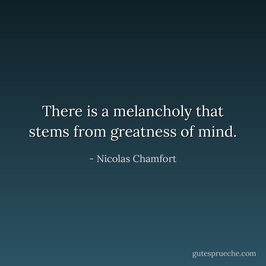 There is a melancholy that stems from greatness of mind. - Nicolas Chamfort
