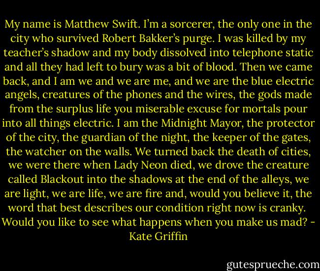 My name is Matthew Swift. I’m a sorcerer, the only one in the city who survived Robert Bakker’s purge. I was killed by my teacher’s shadow and my body dissolved into telephone static and all they had left to bury was a bit of blood. Then we came back, and I am we and we are me, and we are the blue electric angels, creatures of the phones and the wires, the gods made from the surplus life you miserable excuse for mortals pour into all things electric. I am the Midnight Mayor, the protector of the city, the guardian of the night, the keeper of the gates, the watcher on the walls. We turned back the death of cities, we were there when Lady Neon died, we drove the creature called Blackout into the shadows at the end of the alleys, we are light, we are life, we are fire and, would you believe it, the word that best describes our condition right now is cranky.<br /><br />Would you like to see what happens when you make us mad? - Kate Griffin