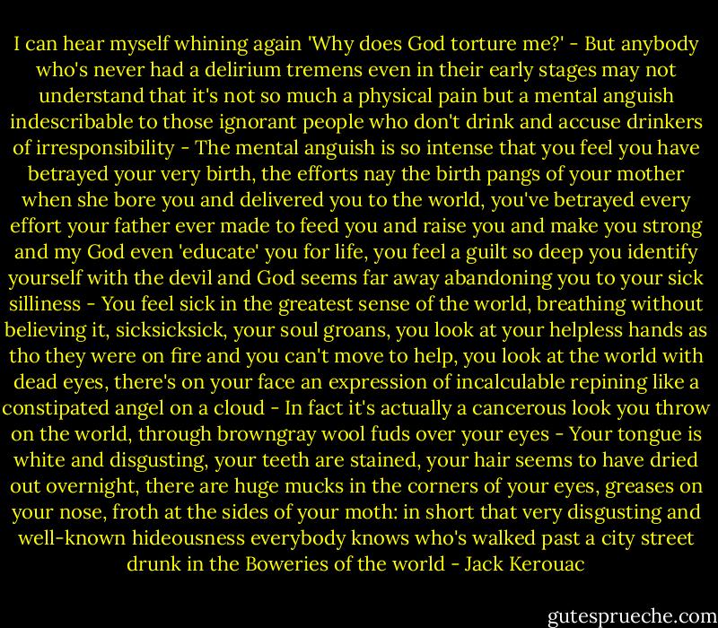 I can hear myself whining again 'Why does God torture me?' - But anybody who's never had a delirium tremens even in their early stages may not understand that it's not so much a physical pain but a mental anguish indescribable to those ignorant people who don't drink and accuse drinkers of irresponsibility - The mental anguish is so intense that you feel you have betrayed your very birth, the efforts nay the birth pangs of your mother when she bore you and delivered you to the world, you've betrayed every effort your father ever made to feed you and raise you and make you strong and my God even 'educate' you for life, you feel a guilt so deep you identify yourself with the devil and God seems far away abandoning you to your sick silliness - You feel sick in the greatest sense of the world, breathing without believing it, sicksicksick, your soul groans, you look at your helpless hands as tho they were on fire and you can't move to help, you look at the world with dead eyes, there's on your face an expression of incalculable repining like a constipated angel on a cloud - In fact it's actually a cancerous look you throw on the world, through browngray wool fuds over your eyes - Your tongue is white and disgusting, your teeth are stained, your hair seems to have dried out overnight, there are huge mucks in the corners of your eyes, greases on your nose, froth at the sides of your moth: in short that very disgusting and well-known hideousness everybody knows who's walked past a city street drunk in the Boweries of the world - Jack Kerouac