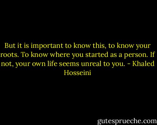 But it is important to know this, to know your roots. To know where you started as a person. If not, your own life seems unreal to you. - Khaled Hosseini